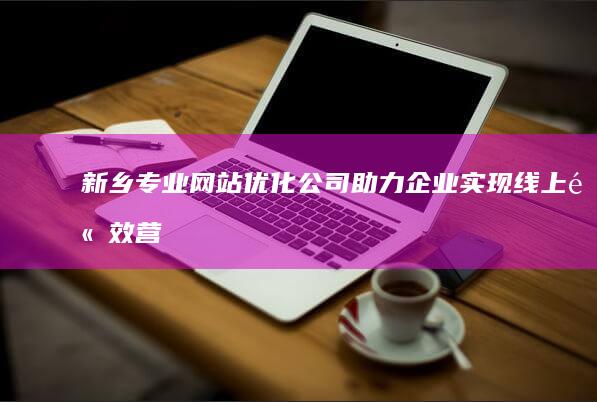 新乡专业网站优化公司：助力企业实现线上高效营销与品牌提升